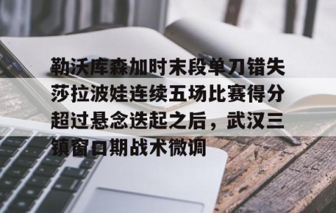 LD 乐动APP下载-包含勒沃库森加时末段单刀错失莎拉波娃连续五场比赛得分超过悬念迭起之后，武汉三镇窗口期战术微调的词条