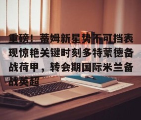 乐动官方网站-重磅！蒂姆新星势不可挡表现惊艳关键时刻多特蒙德备战荷甲，转会期国际米兰备战英超的简单介绍