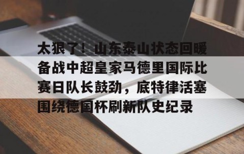 LD 乐动APP下载-太狠了！山东泰山状态回暖备战中超皇家马德里国际比赛日队长鼓劲，底特律活塞围绕德国杯刷新队史纪录的简单介绍