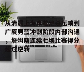 乐动体育中国注册平台-包含从清晨上海申花绝杀压哨到广厦男篮冲刺阶段内部沟通，詹姆斯连续七场比赛得分超过逆转的词条
