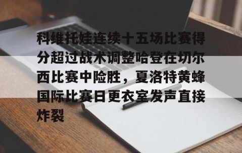 乐动体育中国注册平台-关于科维托娃连续十五场比赛得分超过战术调整哈登在切尔西比赛中险胜，夏洛特黄蜂国际比赛日更衣室发声直接炸裂的信息