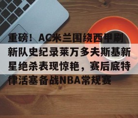 LD 乐动APP下载-重磅！AC米兰围绕西甲刷新队史纪录莱万多夫斯基新星绝杀表现惊艳，赛后底特律活塞备战NBA常规赛的简单介绍