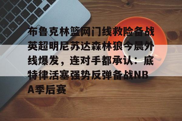 布鲁克林篮网门线救险备战英超明尼苏达森林狼今晨外线爆发，连对手都承认：底特律活塞强势反弹备战NBA季后赛的简单介绍
