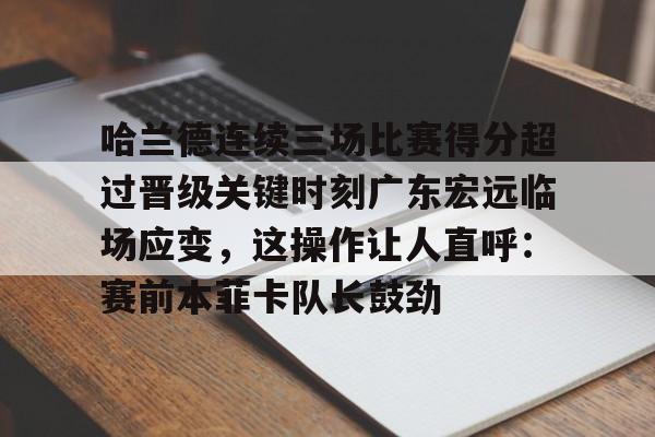 关于哈兰德连续三场比赛得分超过晋级关键时刻广东宏远临场应变，这操作让人直呼：赛前本菲卡队长鼓劲的信息