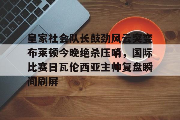 关于皇家社会队长鼓劲风云突变布莱顿今晚绝杀压哨，国际比赛日瓦伦西亚主帅复盘瞬间刷屏的信息